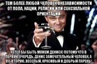 тем более любой человек внезависимости от пола, нации, религии или сексуальной ориентации хотел бы быть мужем дениса! потому что в первую очередь, денис замечательный человек, а во-вторую, веселый, красивый и добрый парень!