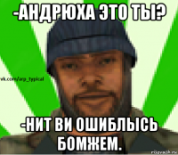 -андрюха это ты? -нит ви ошиблысь бомжем.