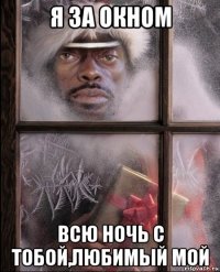 я за окном всю ночь с тобой,любимый мой