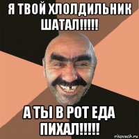 я твой хлолдильник шатал!!!!! а ты в рот еда пихал!!!!!