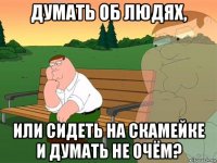 думать об людях, или сидеть на скамейке и думать не очём?