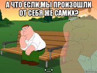 а что если,мы произошли от себя же самих? ._.