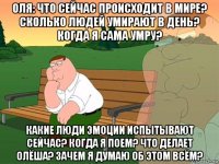 оля: что сейчас происходит в мире? сколько людей умирают в день? когда я сама умру? какие люди эмоции испытывают сейчас? когда я поем? что делает олёша? зачем я думаю об этом всём?