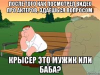 после того как посмотрел видео про актеров, здаёшься вопросом: крысер это мужик или баба?