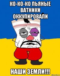 ко-ко-ко пьяные ватники оккупировали наши земли!!!