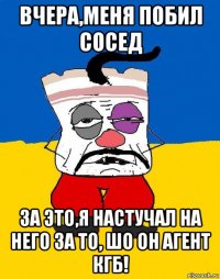 вчера,меня побил сосед за это,я настучал на него за то, шо он агент кгб!