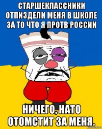 старшеклассники отпиздели меня в школе за то что я протв россии ничего, нато отомстит за меня.