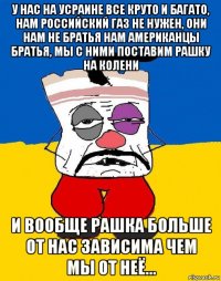 у нас на усраине все круто и багато, нам российский газ не нужен, они нам не братья нам американцы братья, мы с ними поставим рашку на колени и вообще рашка больше от нас зависима чем мы от неё...