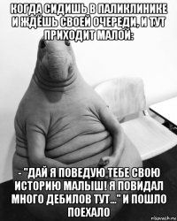 когда сидишь в паликлинике и ждёшь своей очереди, и тут приходит малой: - "дай я поведую тебе свою историю малыш! я повидал много дебилов тут..." и пошло поехало