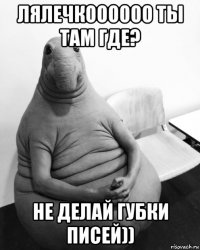 лялечкоооооо ты там где? не делай губки писей))