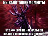 бывают такие моменты что хочется не нормальной жизни а просто стать зверем !