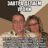 завтра делаем уроки а то 2 игры удаляются гта, кс го и т.д. на 2 дня я забераю компьютер телефон и телевизор на 5 дней я выкину лол игрушки на пол на 4 дне пока ты не сделаешь уроки