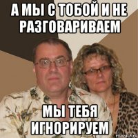 а мы с тобой и не разговариваем мы тебя игнорируем