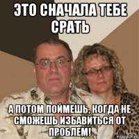 это сначала тебе срать а потом поймешь, когда не сможешь избавиться от проблем!