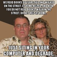 we read books 30 years ago and walked on the street, at home helped. and now you do not read books, walk in the street, do not help at home, just siting in your computer and degrade.