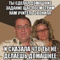 ты сделал домашние задание щас посмотрим нам учитель звонила и сказала что ты не делаешь домашнее