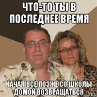 что-то ты в последнее время начал всё позже со школы домой возвращаться