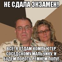 не сдала экзамен! всё! я отдам компьютер соседскому мальчику, и будем пороть ремнём попу!