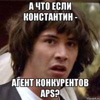 а что если константин - агент конкурентов aps?