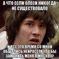 а что если олеси никогда не существовало и все это время со мной общались нейросети что бы заманить меня в москву?