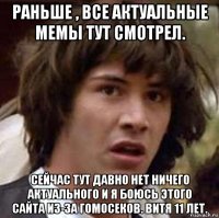 раньше , все актуальные мемы тут смотрел. сейчас тут давно нет ничего актуального и я боюсь этого сайта из-за гомосеков. витя 11 лет.