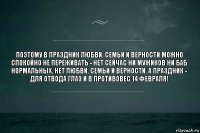 Поэтому в праздник любви, семьи и верности можно спокойно не переживать - нет сейчас ни мужиков ни баб нормальных. Нет любви, семьи и верности. А праздник - для отвода глаз и в противовес 14 февраля!