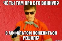 чё ты там про бтс вякнул? с асфальтом пожениться решил!?