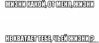 жизни какой, от меня, жизни не хватает тебе, чьей жизни ?