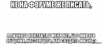 не на форуме же писать, а личного контакта у меня нет, бе з живого общения, настоящего, как создать жизнь?