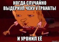 когда случайно выдернул чеку у гранаты и уронил её