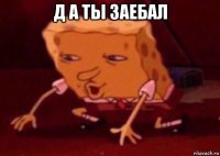 д а ты заебал 