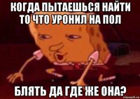 когда пытаешься найти то что уронил на пол блять да где же она?