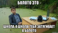 болото это - школа, а школа тебя затягивает в болото