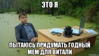 это я пытаюсь придумать годный мем для витали