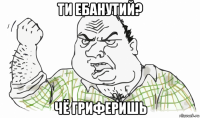 ти ебанутий? чё гриферишь