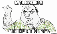 будь мужиком запили штатное. бл**ь