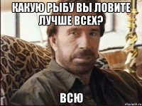 какую рыбу вы ловите лучше всех? всю