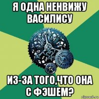 я одна ненвижу василису из-за того,что она с фэшем?