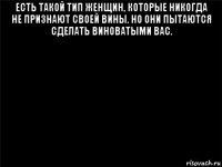 есть такой тип женщин, которые никогда не признают своей вины. но они пытаются сделать виноватыми вас. 