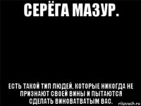 серёга мазур. есть такой тип людей, которые никогда не признают своей вины и пытаются сделать виноватватым вас.