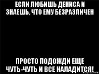 если любишь дениса и знаешь, что ему безразличен просто подожди еще чуть-чуть и все наладится!