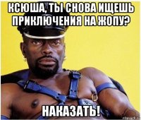 ксюша, ты снова ищешь приключения на жопу? наказать!