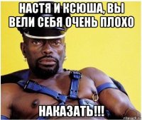 настя и ксюша, вы вели себя очень плохо наказать!!!