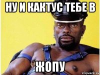 ну и кактус тебе в жопу