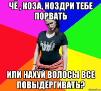 чё , коза, ноздри тебе порвать или нахуй волосы все повыдёргивать?