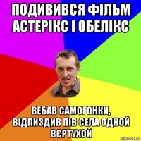 подивився фільм астерікс і обелікс вебав самогонки, відпиздив пів села одной вєртухой