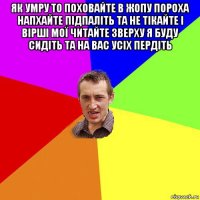 як умру то поховайте в жопу пороха напхайте підпаліть та не тікайте і вірші мої читайте зверху я буду сидіть та на вас усіх пердіть 