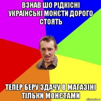 взнав шо рідкісні українські монєти дорого стоять тепер беру здачу в магазіні тільки монєтами