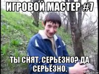 игровой мастер #7 ты снят. серьезно? да серьёзно.