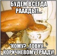 будем всегда рааады!... *кому?...говну...* коричневому грааду!